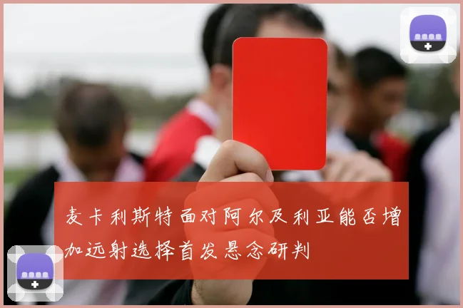 麦卡利斯特面对阿尔及利亚能否增加远射选择首发悬念研判