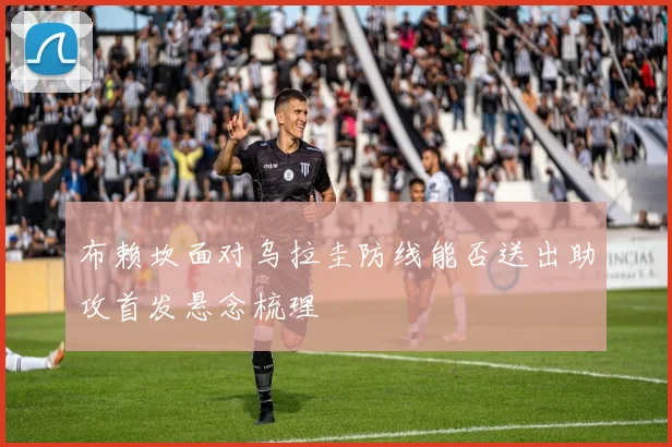 布赖坎面对乌拉圭防线能否送出助攻首发悬念梳理