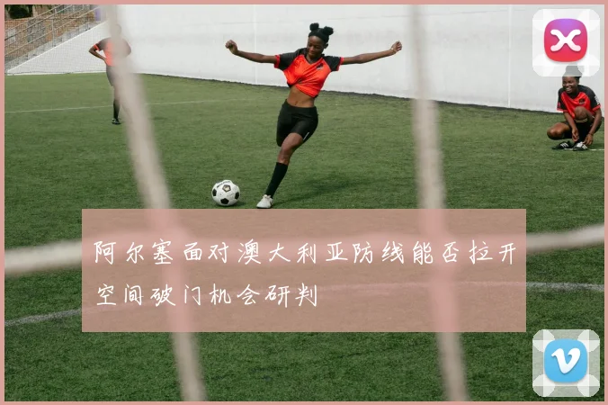 阿尔塞面对澳大利亚防线能否拉开空间破门机会研判
