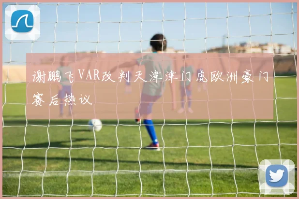 谢鹏飞VAR改判天津津门虎欧洲豪门赛后热议