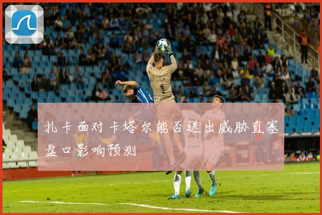 扎卡面对卡塔尔能否送出威胁直塞盘口影响预测