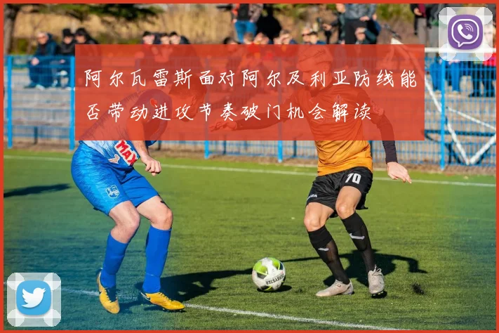 阿尔瓦雷斯面对阿尔及利亚防线能否带动进攻节奏破门机会解读