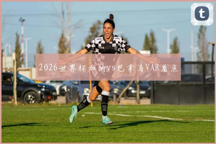 2026世界杯加纳vs巴拿马VAR看点