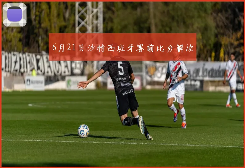 6月21日沙特西班牙赛前比分解读