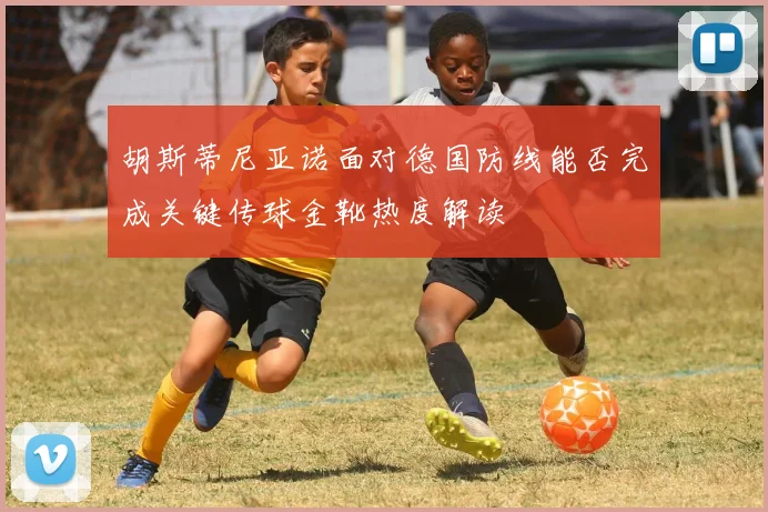 胡斯蒂尼亚诺面对德国防线能否完成关键传球金靴热度解读