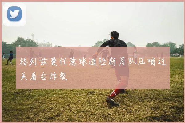 格列兹曼任意球造险新月队压哨过关看台炸裂