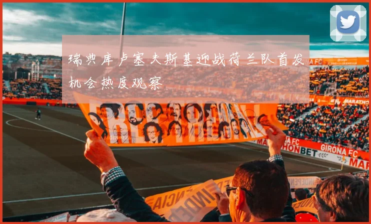 瑞典库卢塞夫斯基迎战荷兰队首发机会热度观察