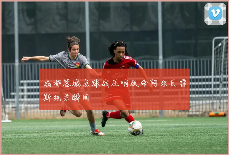 成都蓉城点球战压哨改命阿尔瓦雷斯绝杀瞬间