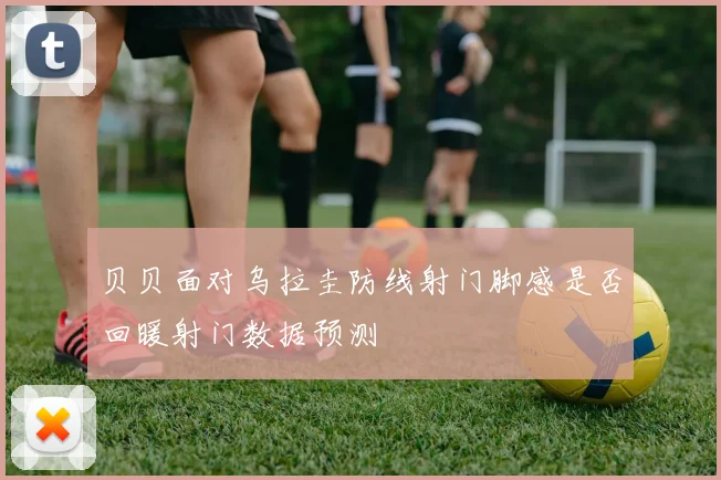 贝贝面对乌拉圭防线射门脚感是否回暖射门数据预测