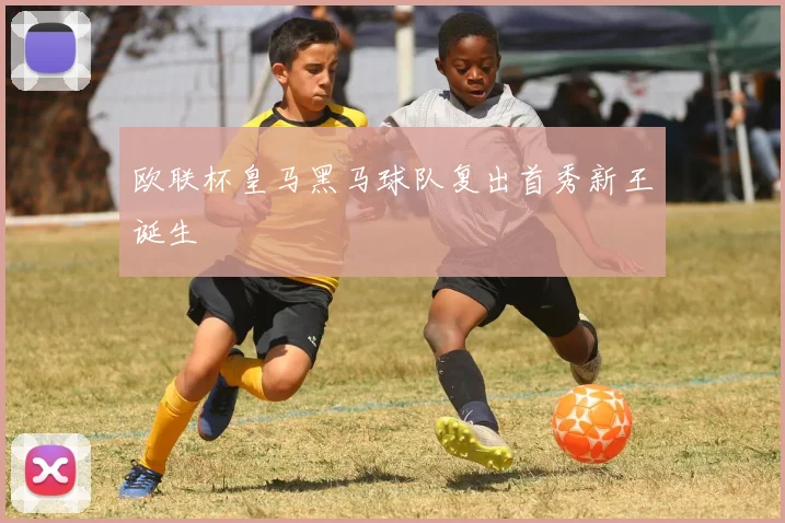 欧联杯皇马黑马球队复出首秀新王诞生